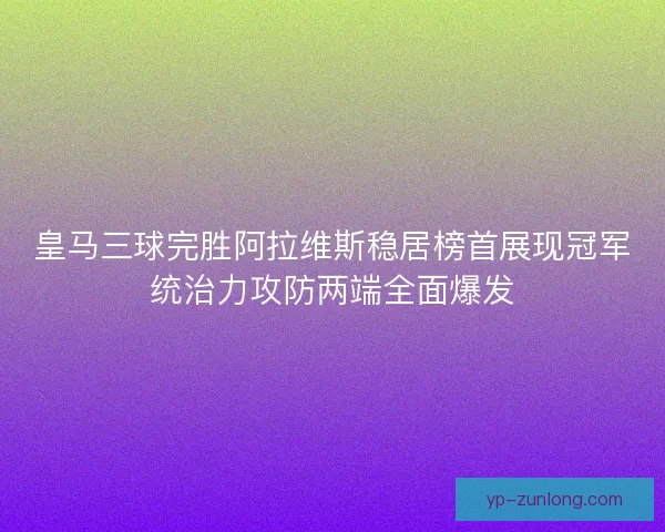 皇马三球完胜阿拉维斯稳居榜首展现冠军统治力攻防两端全面爆发