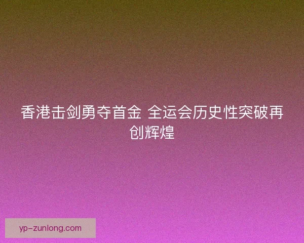 香港击剑勇夺首金 全运会历史性突破再创辉煌