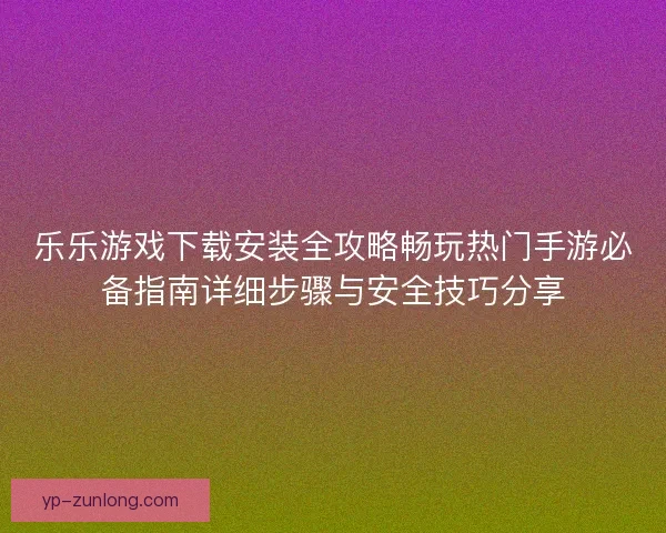 乐乐游戏下载安装全攻略畅玩热门手游必备指南详细步骤与安全技巧分享