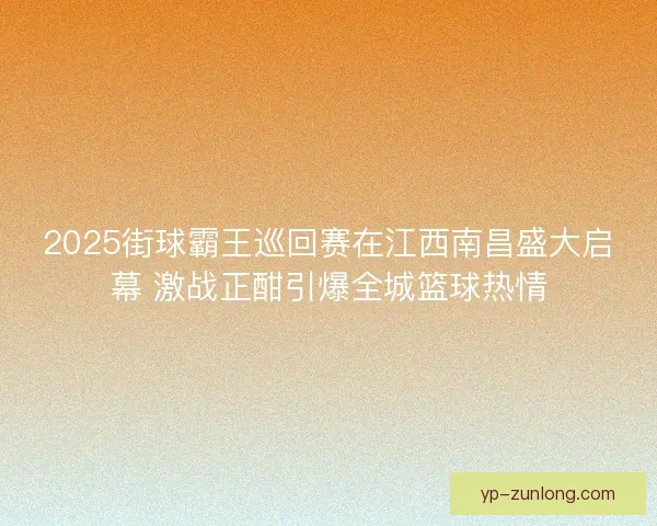 2025街球霸王巡回赛在江西南昌盛大启幕 激战正酣引爆全城篮球热情