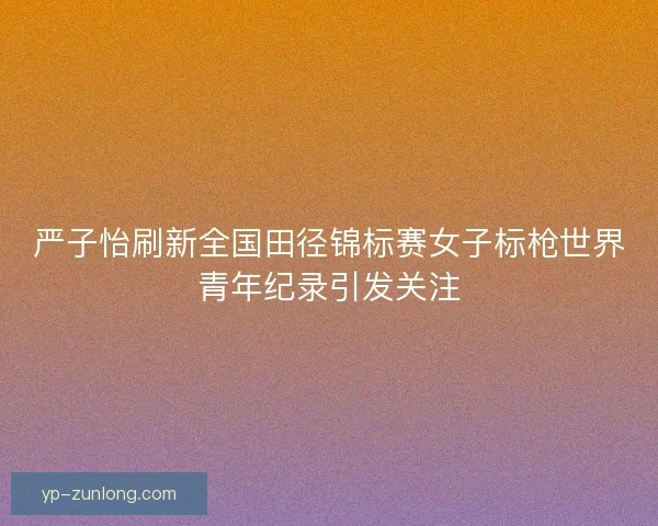 严子怡刷新全国田径锦标赛女子标枪世界青年纪录引发关注